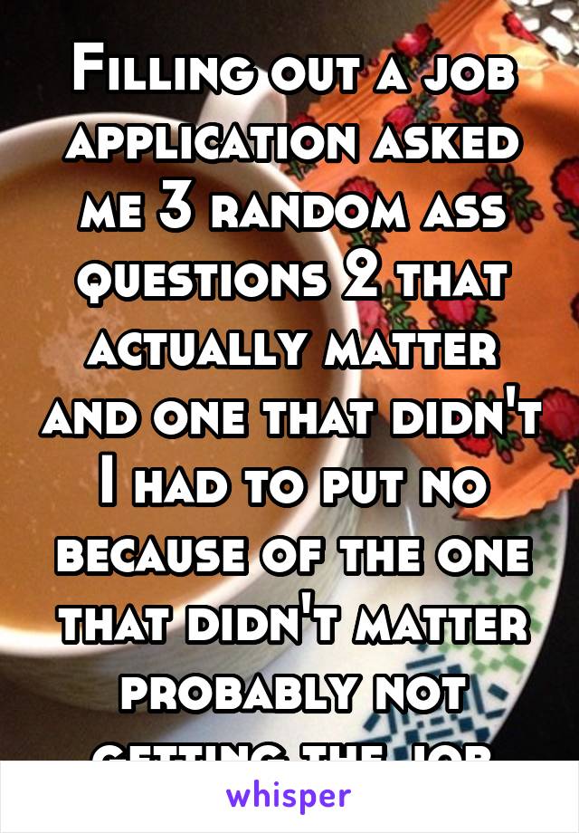 Filling out a job application asked me 3 random ass questions 2 that actually matter and one that didn't I had to put no because of the one that didn't matter probably not getting the job