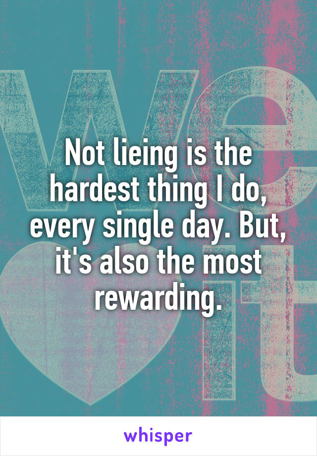 Not lieing is the hardest thing I do, every single day. But, it's also the most rewarding.
