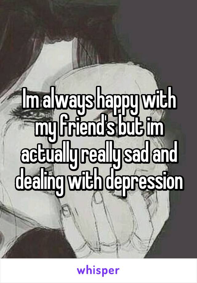 Im always happy with my friend's but im actually really sad and dealing with depression