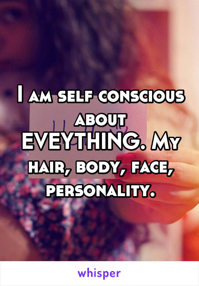 I am self conscious about EVEYTHING. My hair, body, face, personality.