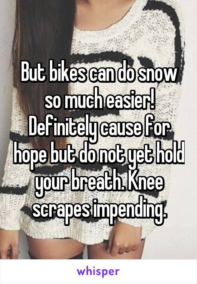 But bikes can do snow so much easier! Definitely cause for hope but do not yet hold your breath. Knee scrapes impending.