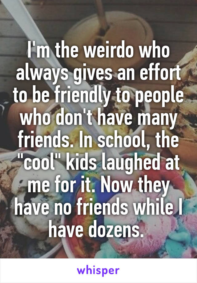 I'm the weirdo who always gives an effort to be friendly to people who don't have many friends. In school, the "cool" kids laughed at me for it. Now they have no friends while I have dozens. 