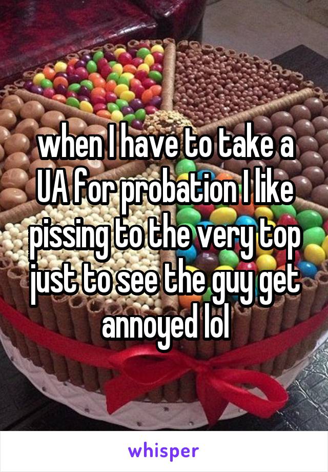 when I have to take a UA for probation I like pissing to the very top just to see the guy get annoyed lol