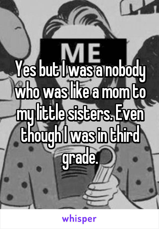 Yes but I was a nobody who was like a mom to my little sisters. Even though I was in third grade.