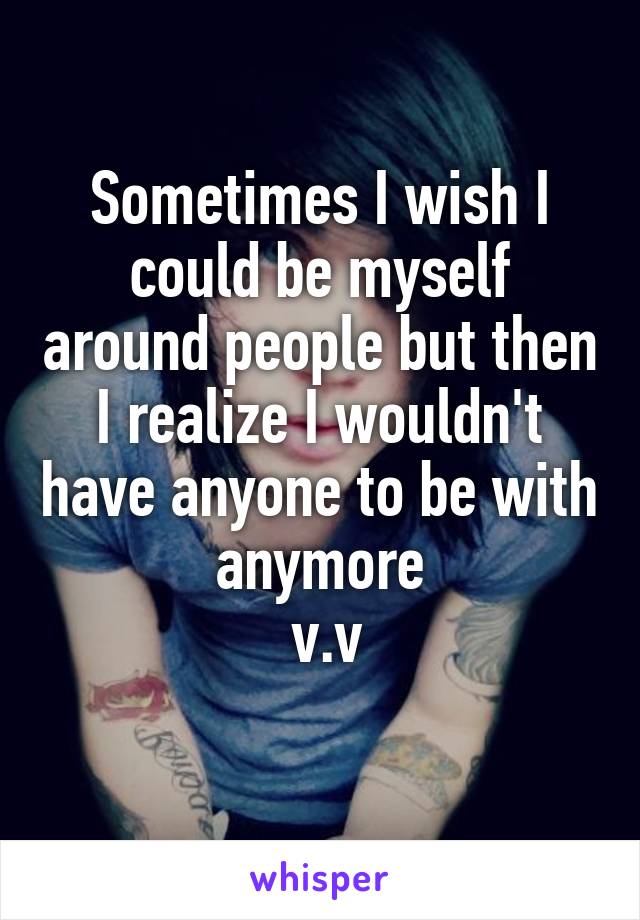 Sometimes I wish I could be myself around people but then I realize I wouldn't have anyone to be with anymore
 v.v
