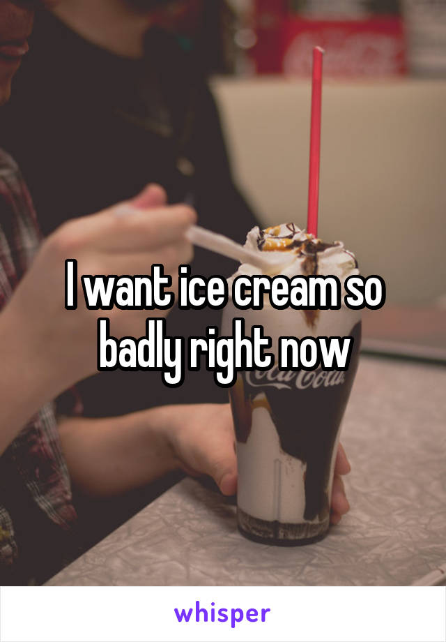 I want ice cream so badly right now