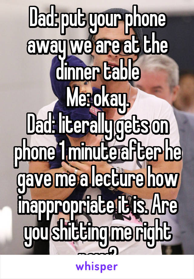 Dad: put your phone away we are at the dinner table
Me: okay.
Dad: literally gets on phone 1 minute after he gave me a lecture how inappropriate it is. Are you shitting me right now?