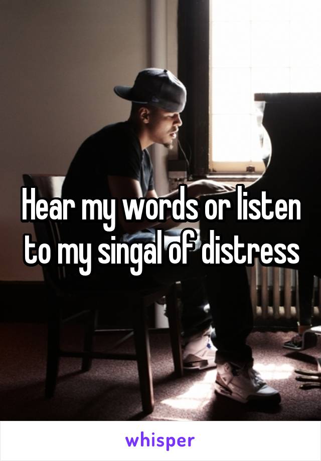Hear my words or listen to my singal of distress