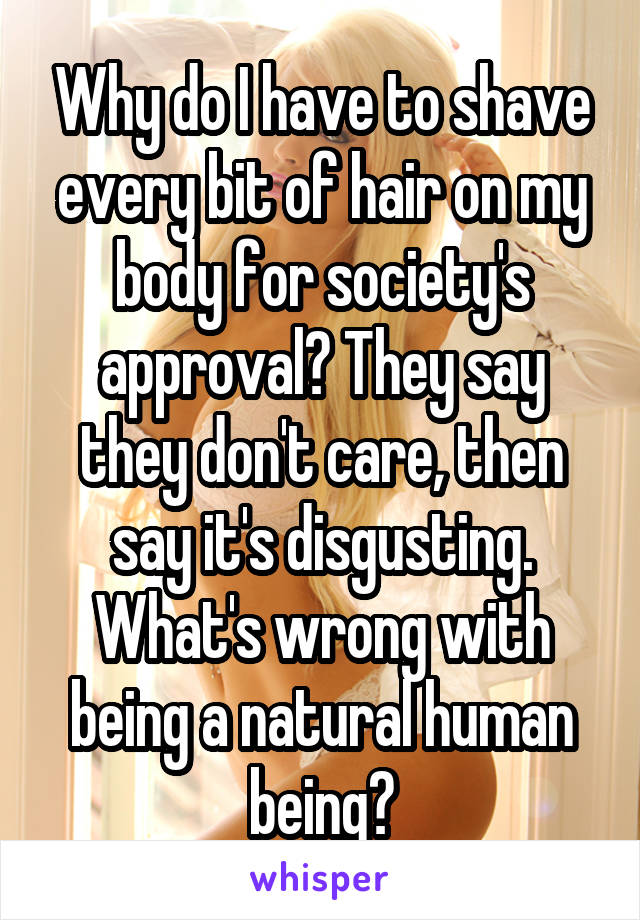 Why do I have to shave every bit of hair on my body for society's approval? They say they don't care, then say it's disgusting. What's wrong with being a natural human being?