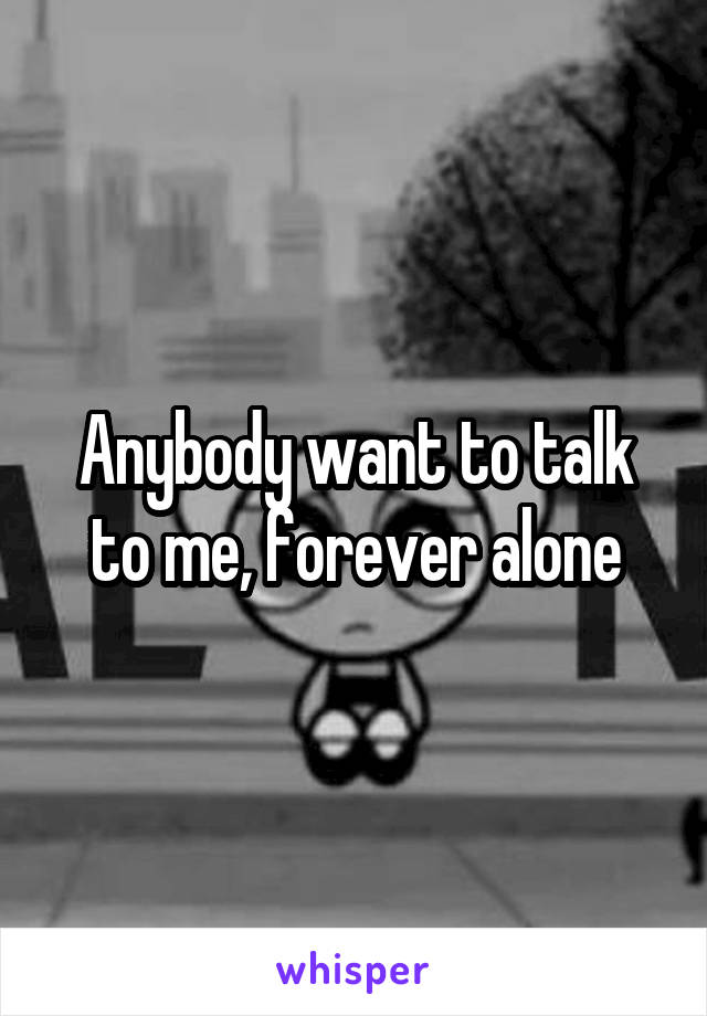 Anybody want to talk to me, forever alone