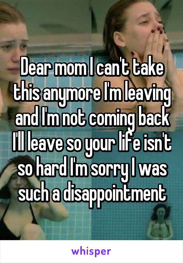 Dear mom I can't take this anymore I'm leaving and I'm not coming back I'll leave so your life isn't so hard I'm sorry I was such a disappointment