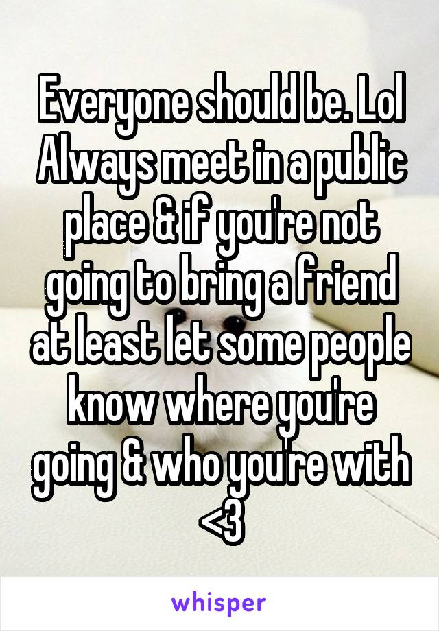 Everyone should be. Lol Always meet in a public place & if you're not going to bring a friend at least let some people know where you're going & who you're with <3