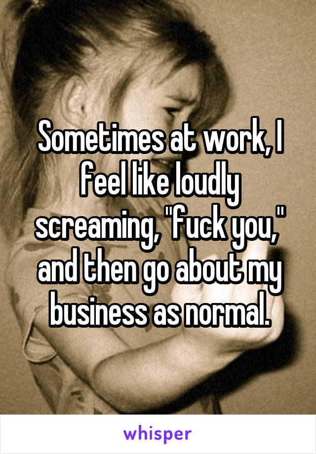 Sometimes at work, I feel like loudly screaming, "fuck you," and then go about my business as normal.