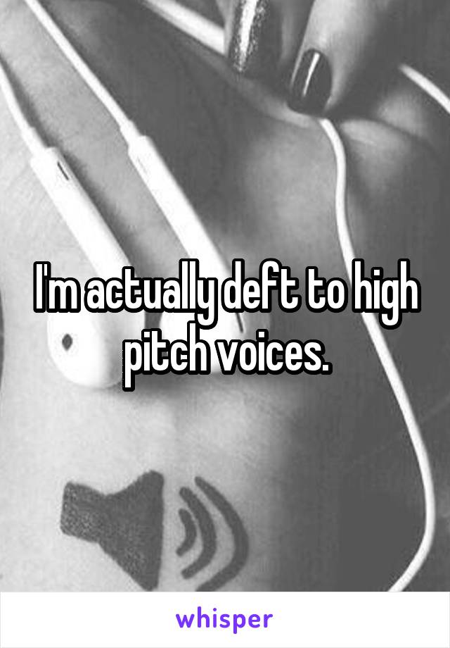 I'm actually deft to high pitch voices.