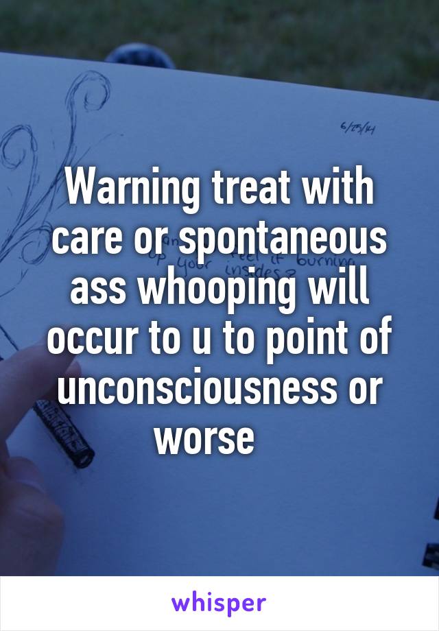 Warning treat with care or spontaneous ass whooping will occur to u to point of unconsciousness or worse   