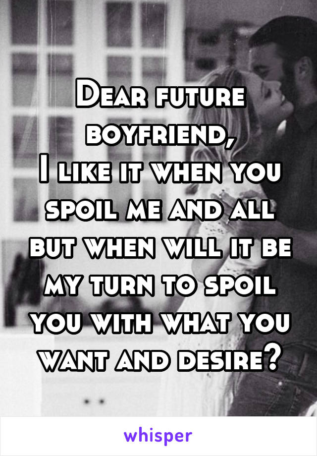 Dear future boyfriend,
I like it when you spoil me and all but when will it be my turn to spoil you with what you want and desire?