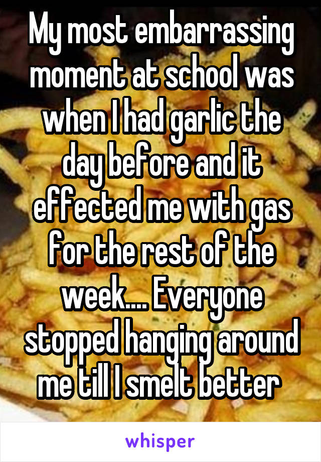 My most embarrassing moment at school was when I had garlic the day before and it effected me with gas for the rest of the week.... Everyone stopped hanging around me till I smelt better 
