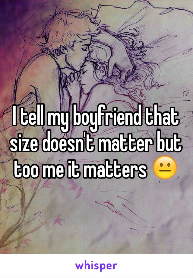 I tell my boyfriend that size doesn't matter but too me it matters 😐