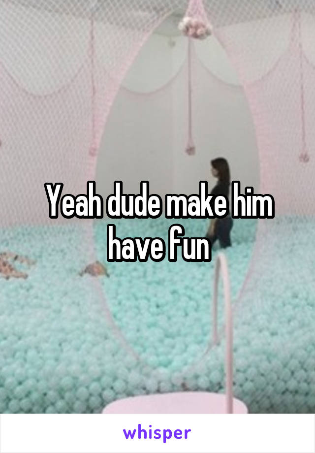 Yeah dude make him have fun