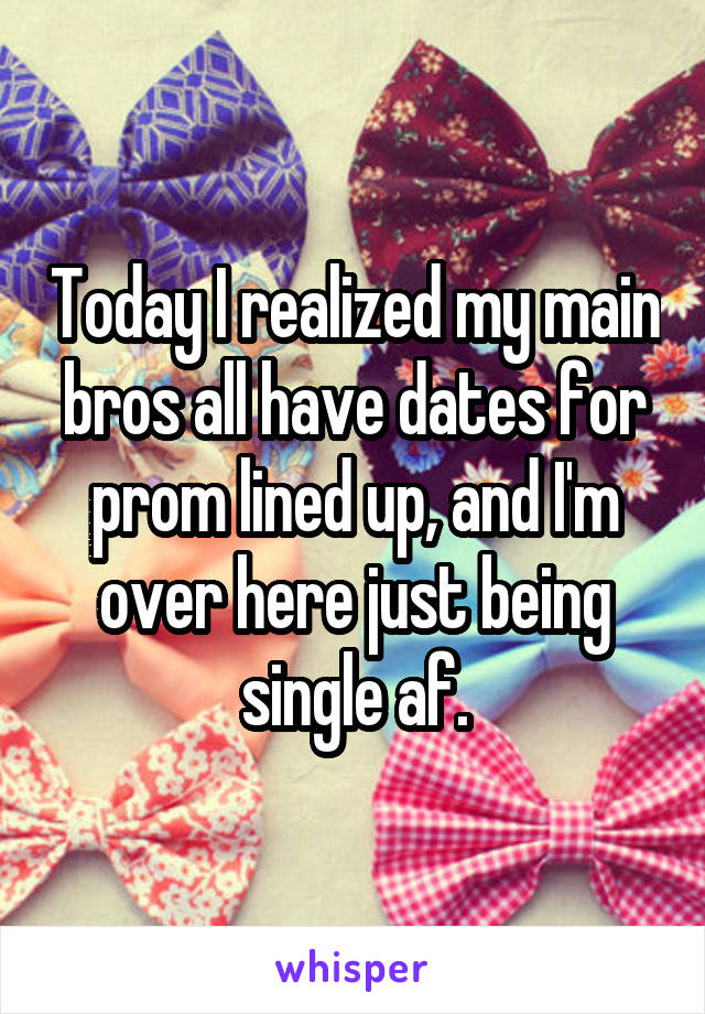 Today I realized my main bros all have dates for prom lined up, and I'm over here just being single af.
