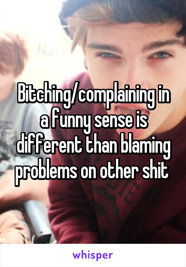 Bitching/complaining in a funny sense is different than blaming problems on other shit 
