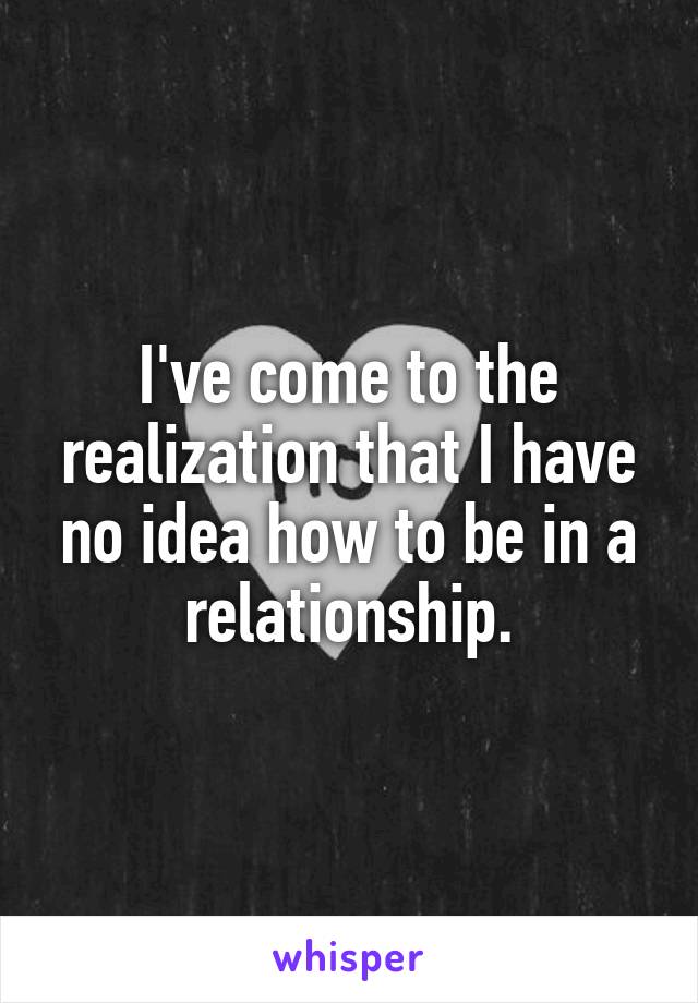 I've come to the realization that I have no idea how to be in a relationship.