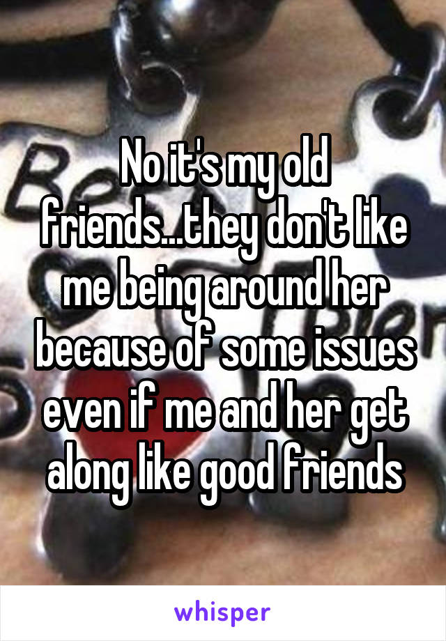 No it's my old friends...they don't like me being around her because of some issues even if me and her get along like good friends