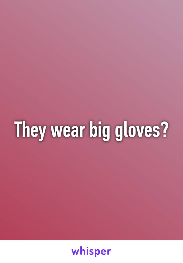 They wear big gloves?