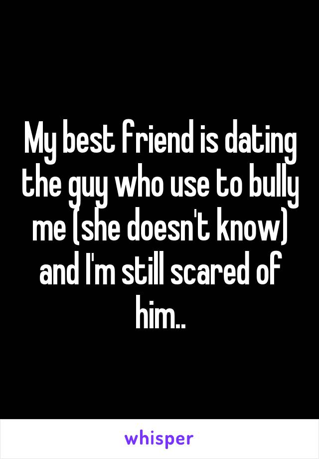 My best friend is dating the guy who use to bully me (she doesn't know) and I'm still scared of him..