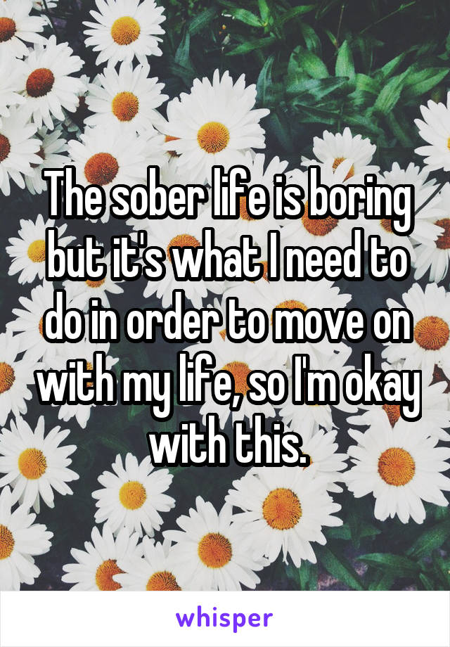 The sober life is boring but it's what I need to do in order to move on with my life, so I'm okay with this.