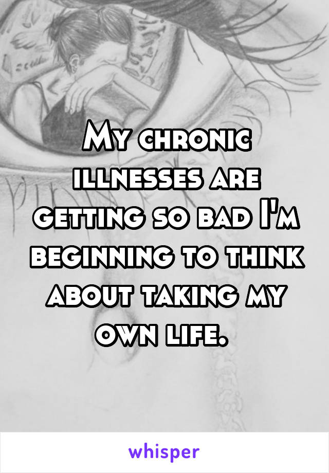 My chronic illnesses are getting so bad I'm beginning to think about taking my own life. 