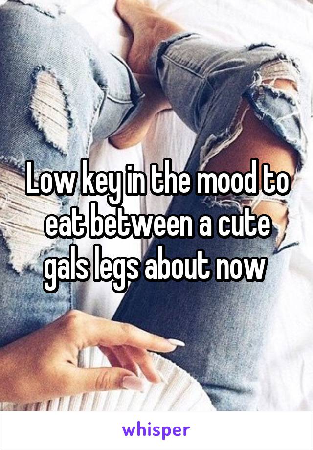 Low key in the mood to eat between a cute gals legs about now 