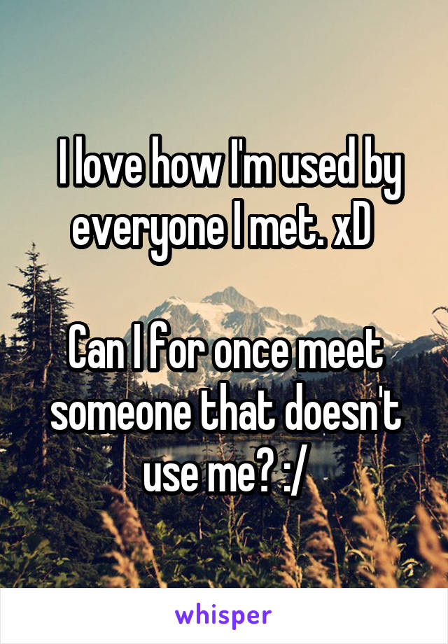  I love how I'm used by everyone I met. xD 

Can I for once meet someone that doesn't use me? :/