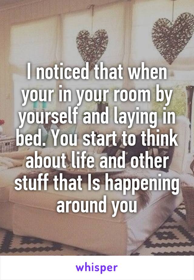 I noticed that when your in your room by yourself and laying in bed. You start to think about life and other stuff that Is happening around you