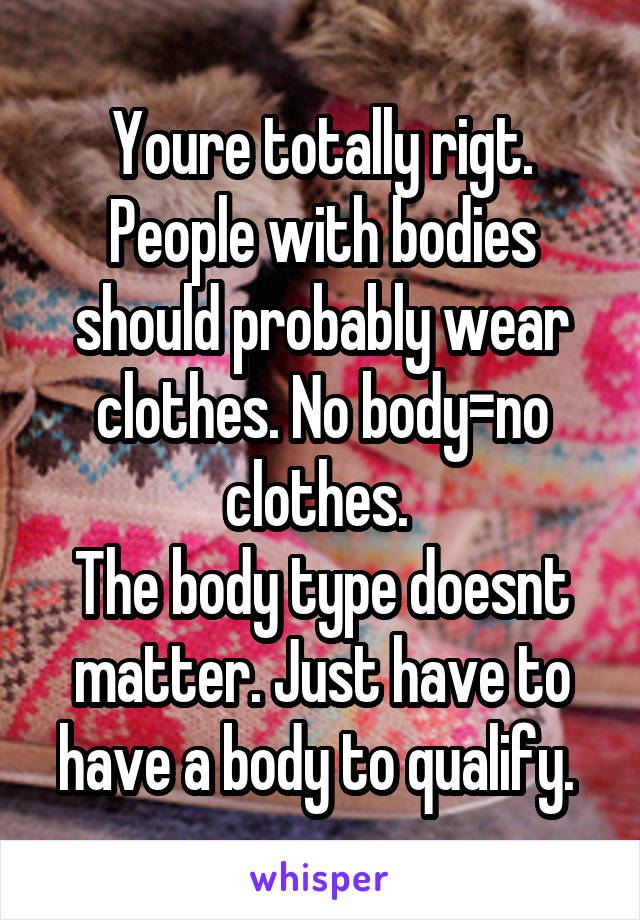 Youre totally rigt. People with bodies should probably wear clothes. No body=no clothes. 
The body type doesnt matter. Just have to have a body to qualify. 