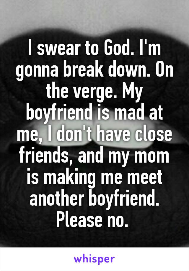I swear to God. I'm gonna break down. On the verge. My boyfriend is mad at me, I don't have close friends, and my mom is making me meet another boyfriend. Please no. 