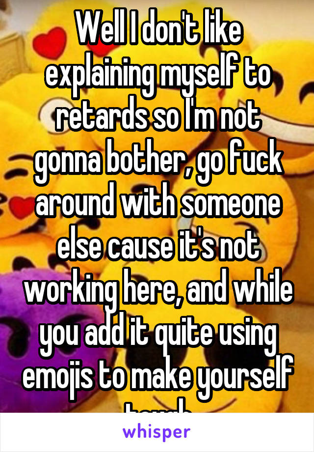 Well I don't like explaining myself to retards so I'm not gonna bother, go fuck around with someone else cause it's not working here, and while you add it quite using emojis to make yourself tough