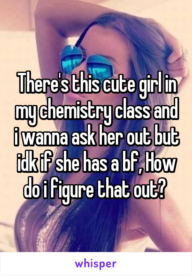 There's this cute girl in my chemistry class and i wanna ask her out but idk if she has a bf, How do i figure that out? 