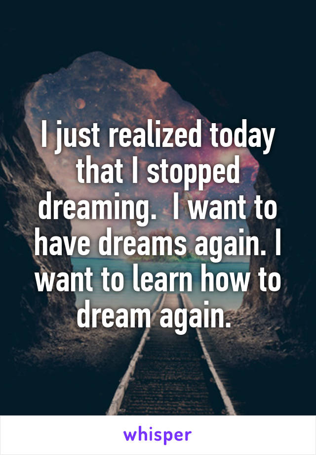 I just realized today that I stopped dreaming.  I want to have dreams again. I want to learn how to dream again. 