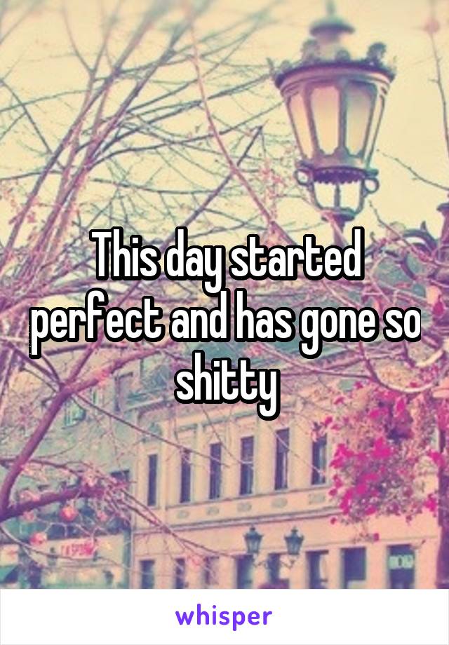 This day started perfect and has gone so shitty