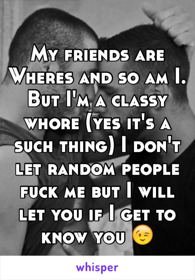 My friends are Wheres and so am I. But I'm a classy whore (yes it's a such thing) I don't let random people fuck me but I will let you if I get to know you 😉