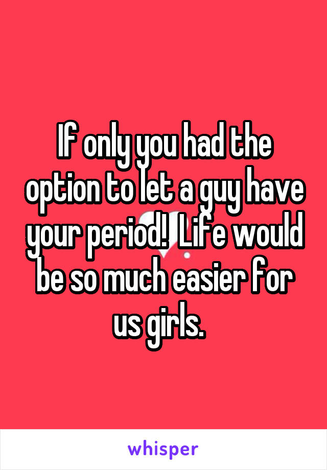 If only you had the option to let a guy have your period!  Life would be so much easier for us girls.  