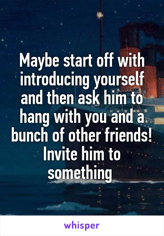 Maybe start off with introducing yourself and then ask him to hang with you and a bunch of other friends! Invite him to something 