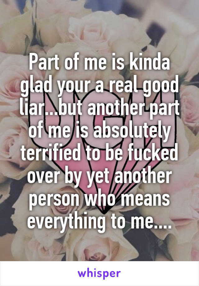Part of me is kinda glad your a real good liar...but another part of me is absolutely terrified to be fucked over by yet another person who means everything to me....