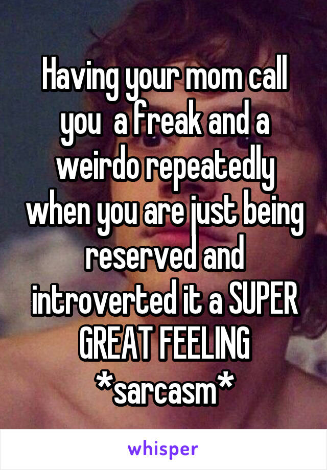 Having your mom call you  a freak and a weirdo repeatedly when you are just being reserved and introverted it a SUPER GREAT FEELING *sarcasm*