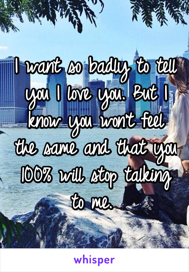 I want so badly to tell you I love you. But I know you won't feel the same and that you 100% will stop talking to me. 