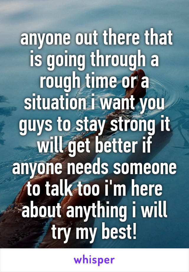 anyone out there that is going through a rough time or a situation i want you guys to stay strong it will get better if anyone needs someone to talk too i'm here about anything i will try my best!