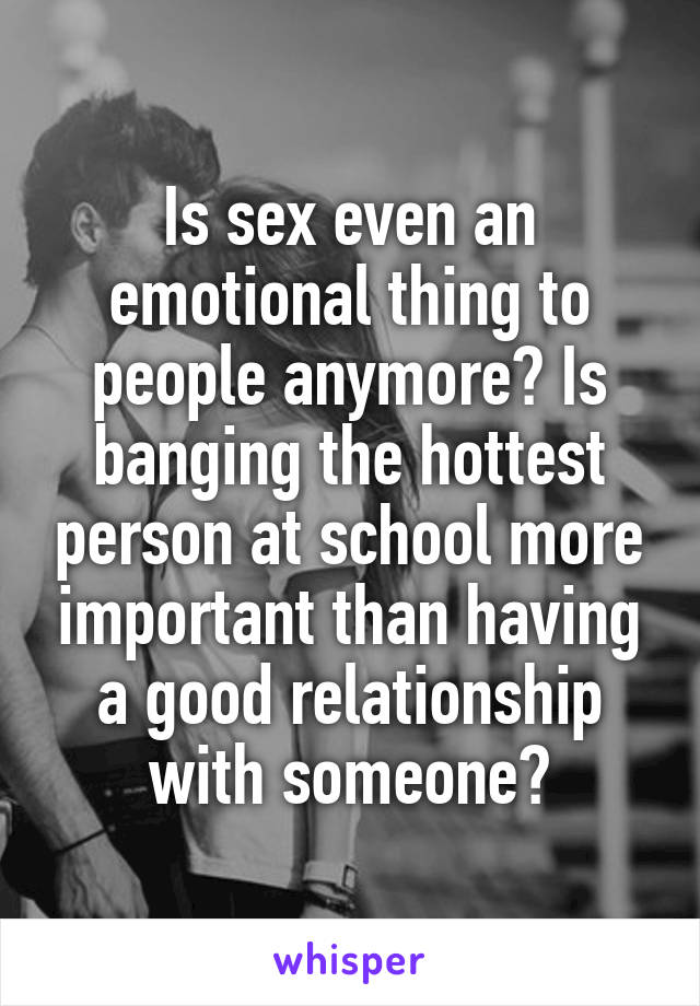 Is sex even an emotional thing to people anymore? Is banging the hottest person at school more important than having a good relationship with someone?
