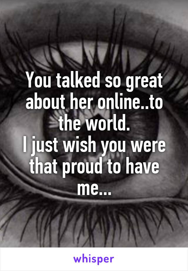 You talked so great about her online..to the world.
I just wish you were that proud to have me...