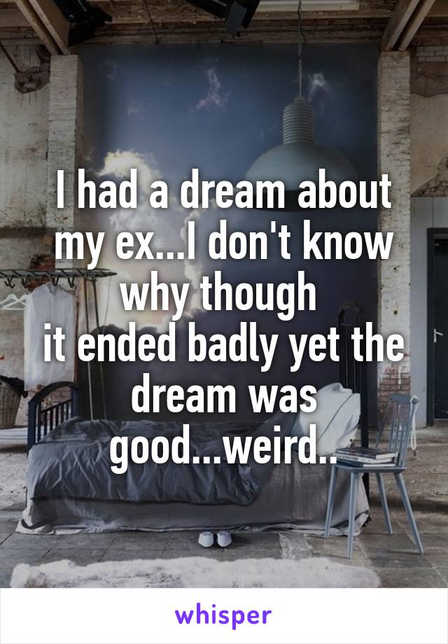 I had a dream about my ex...I don't know why though 
it ended badly yet the dream was good...weird..